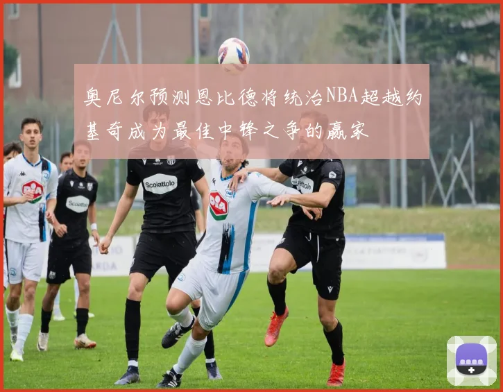 奥尼尔预测恩比德将统治NBA超越约基奇成为最佳中锋之争的赢家