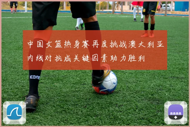 中国女篮热身赛再度挑战澳大利亚内线对抗成关键因素助力胜利