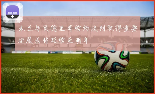 米兰与莫德里奇续约谈判取得重要进展或将延续至明年