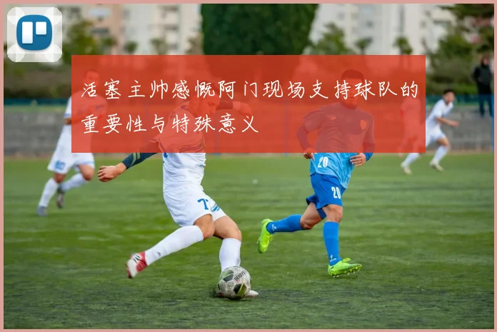活塞主帅感慨阿门现场支持球队的重要性与特殊意义
