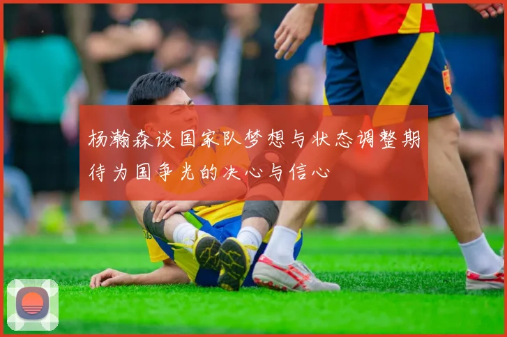 杨瀚森谈国家队梦想与状态调整期待为国争光的决心与信心