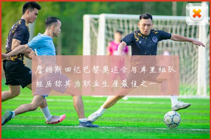 詹姆斯回忆巴黎奥运会与库里组队经历称其为职业生涯最佳之一