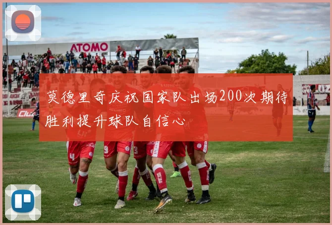 莫德里奇庆祝国家队出场200次期待胜利提升球队自信心