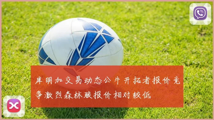 库明加交易动态公牛开拓者报价竞争激烈森林狼报价相对较低
