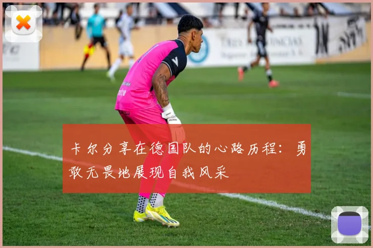 卡尔分享在德国队的心路历程：勇敢无畏地展现自我风采
