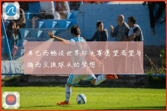 库巴西畅谈世界杯决赛愿望渴望与梅西交换球衣的梦想
