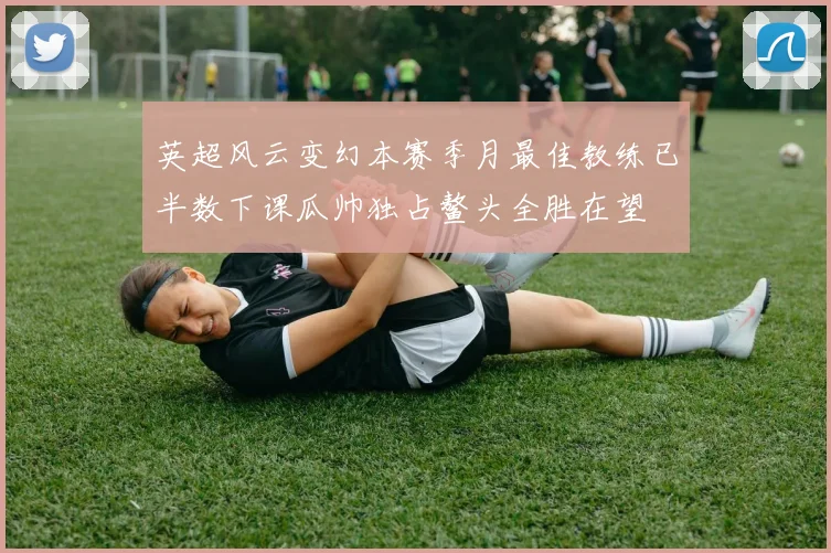 英超风云变幻本赛季月最佳教练已半数下课瓜帅独占鳌头全胜在望
