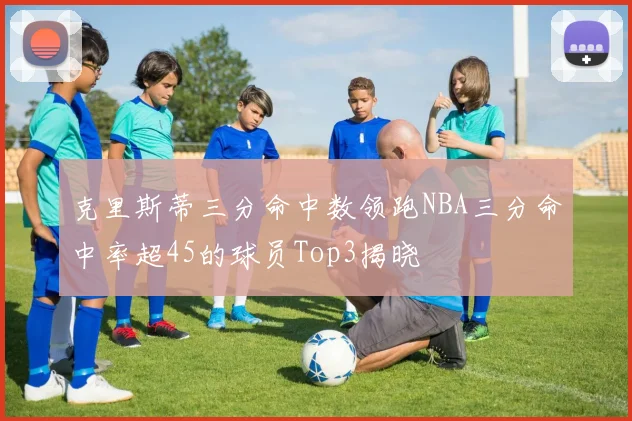 克里斯蒂三分命中数领跑NBA三分命中率超45的球员Top3揭晓