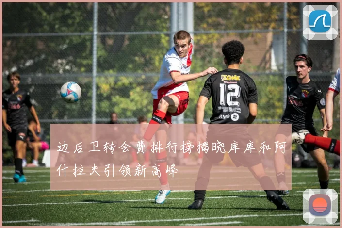 边后卫转会费排行榜揭晓库库和阿什拉夫引领新高峰