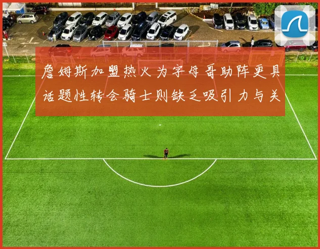 詹姆斯加盟热火为字母哥助阵更具话题性转会骑士则缺乏吸引力与关注度