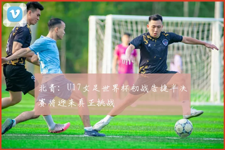 北青：U17女足世界杯初战告捷半决赛将迎来真正挑战
