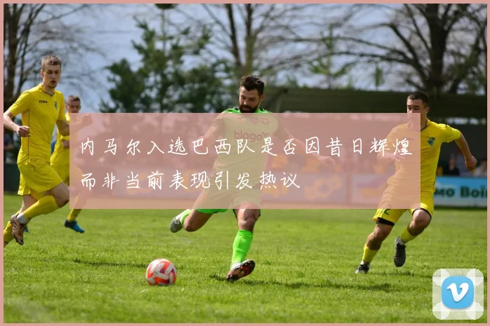内马尔入选巴西队是否因昔日辉煌而非当前表现引发热议