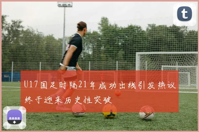 U17国足时隔21年成功出线引发热议终于迎来历史性突破