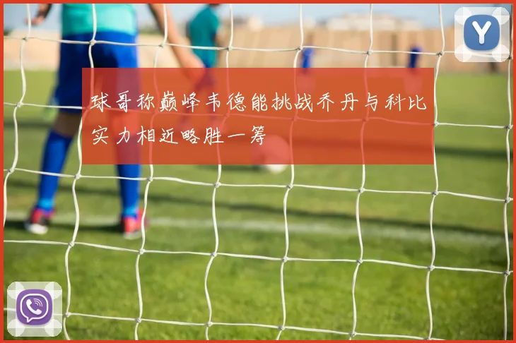球哥称巅峰韦德能挑战乔丹与科比实力相近略胜一筹