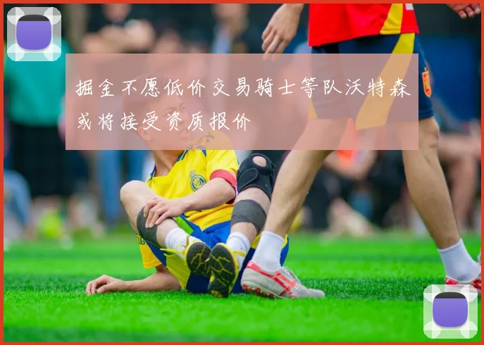掘金不愿低价交易骑士等队沃特森或将接受资质报价
