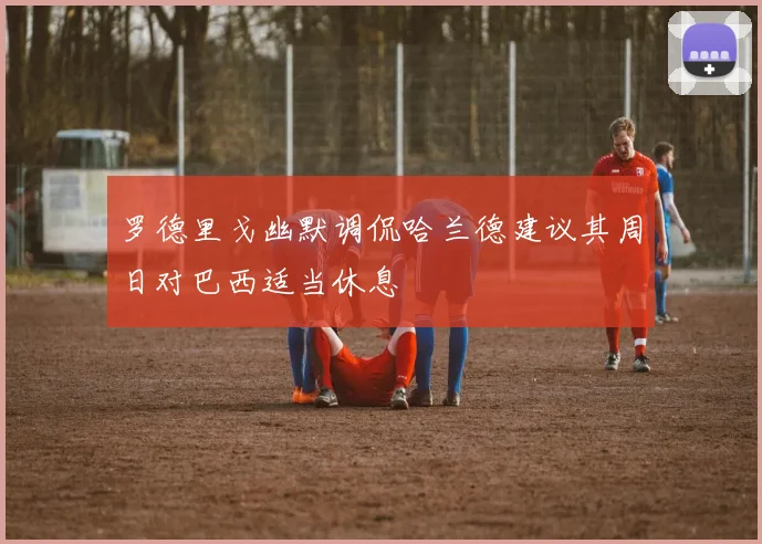 罗德里戈幽默调侃哈兰德建议其周日对巴西适当休息