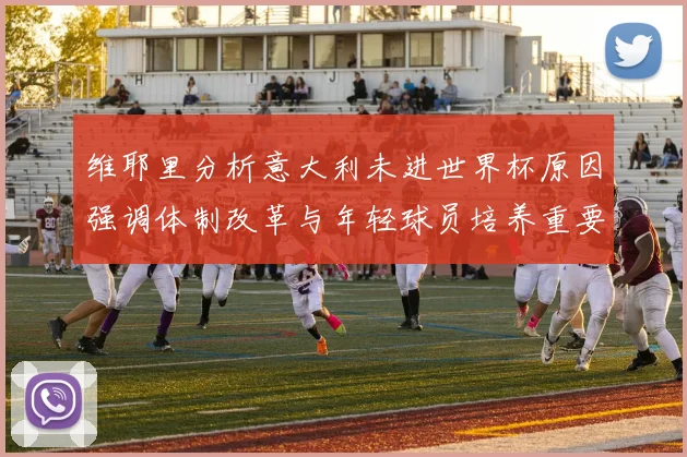 维耶里分析意大利未进世界杯原因强调体制改革与年轻球员培养重要性