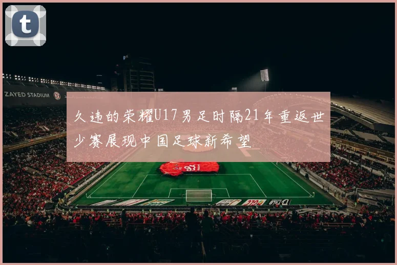 久违的荣耀U17男足时隔21年重返世少赛展现中国足球新希望
