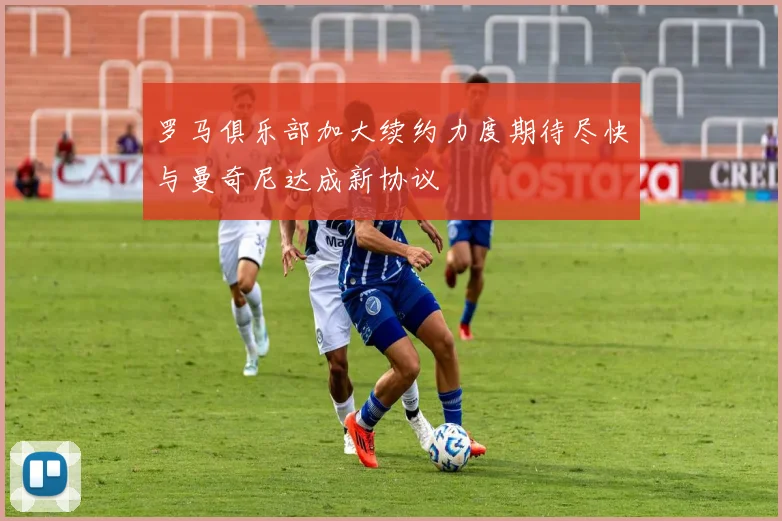 罗马俱乐部加大续约力度期待尽快与曼奇尼达成新协议