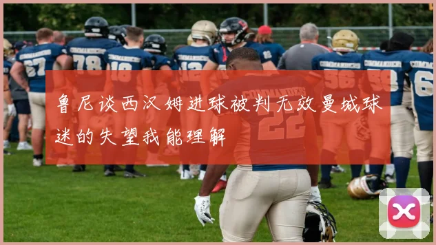 鲁尼谈西汉姆进球被判无效曼城球迷的失望我能理解