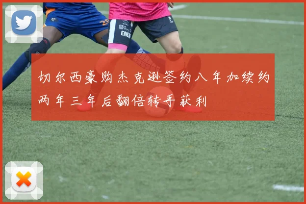 切尔西豪购杰克逊签约八年加续约两年三年后翻倍转手获利