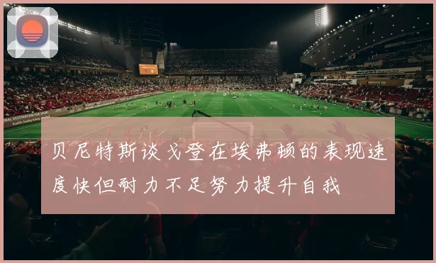 贝尼特斯谈戈登在埃弗顿的表现速度快但耐力不足努力提升自我
