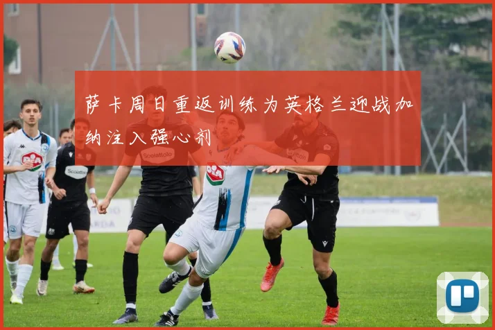 萨卡周日重返训练为英格兰迎战加纳注入强心剂