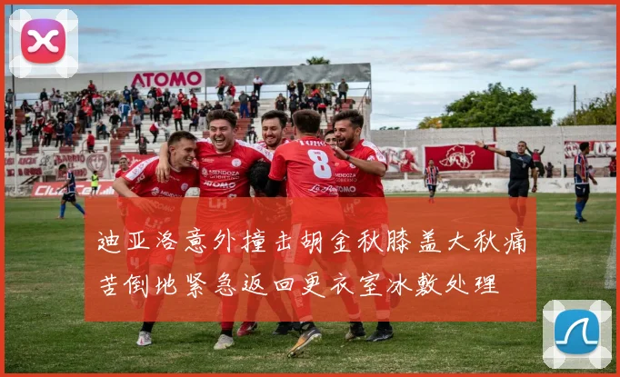 迪亚洛意外撞击胡金秋膝盖大秋痛苦倒地紧急返回更衣室冰敷处理