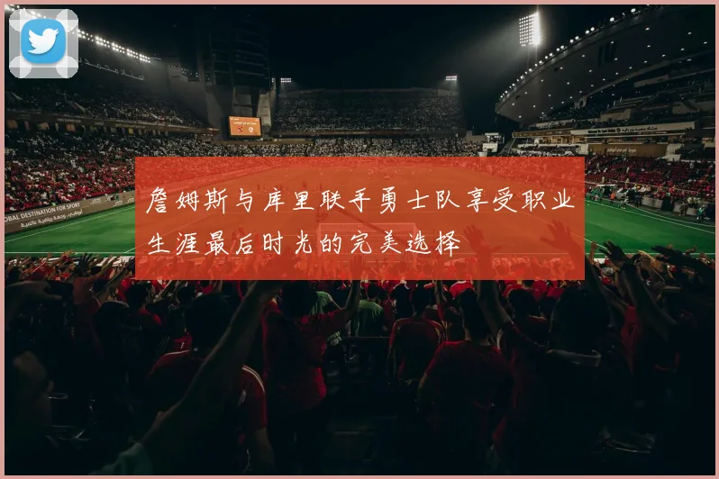 詹姆斯与库里联手勇士队享受职业生涯最后时光的完美选择