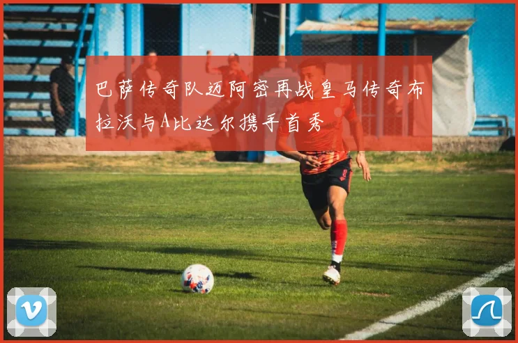 巴萨传奇队迈阿密再战皇马传奇布拉沃与A比达尔携手首秀