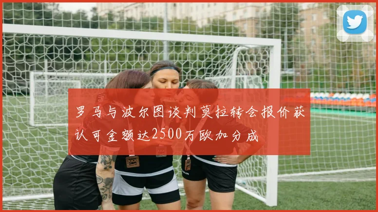 罗马与波尔图谈判莫拉转会报价获认可金额达2500万欧加分成