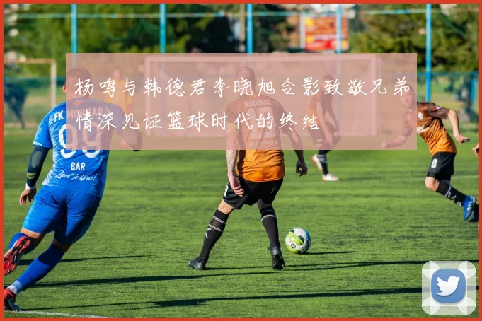 杨鸣与韩德君李晓旭合影致敬兄弟情深见证篮球时代的终结