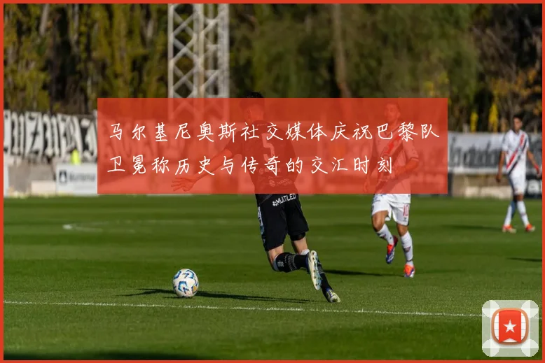 马尔基尼奥斯社交媒体庆祝巴黎队卫冕称历史与传奇的交汇时刻