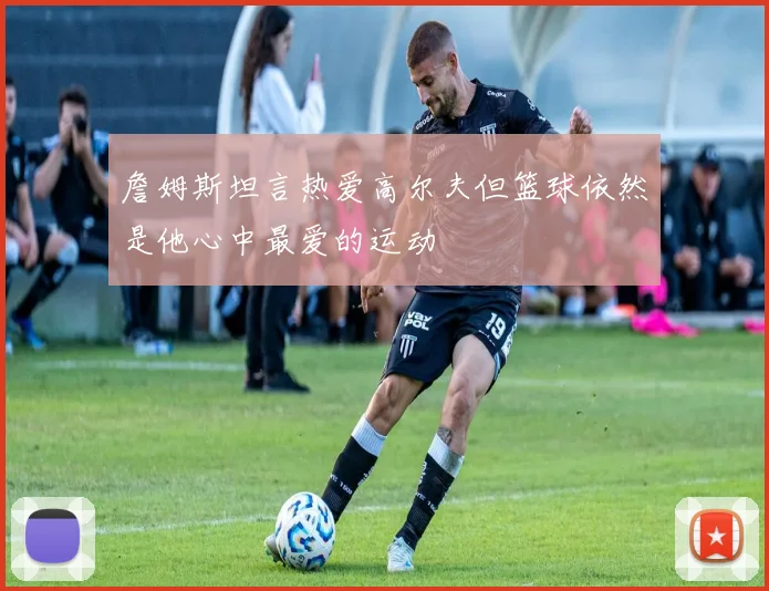 詹姆斯坦言热爱高尔夫但篮球依然是他心中最爱的运动
