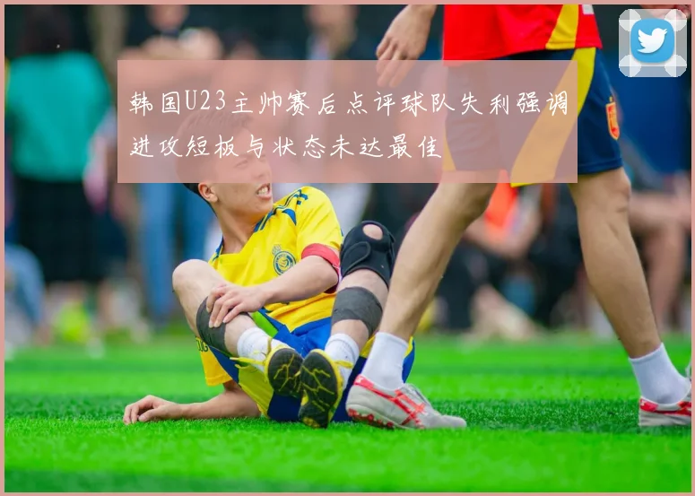韩国U23主帅赛后点评球队失利强调进攻短板与状态未达最佳