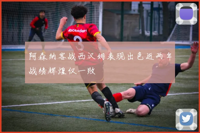 阿森纳客战西汉姆表现出色近两年战绩辉煌仅一败