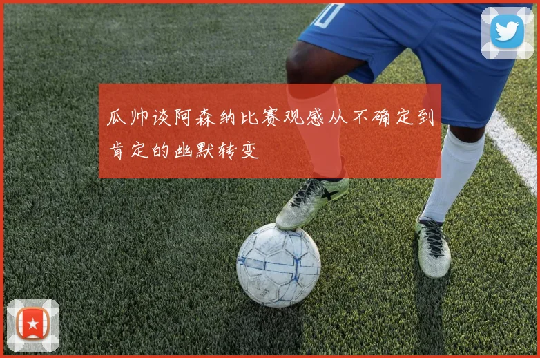 瓜帅谈阿森纳比赛观感从不确定到肯定的幽默转变