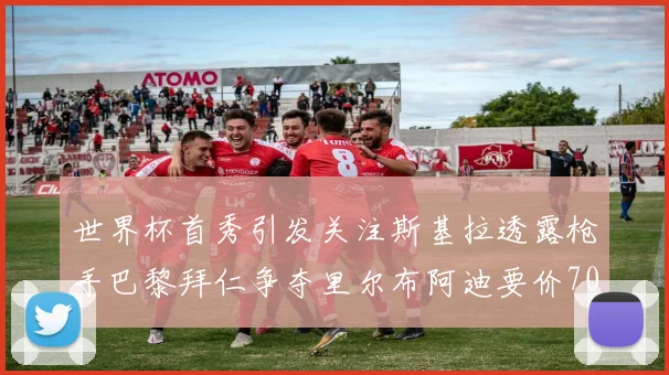 世界杯首秀引发关注斯基拉透露枪手巴黎拜仁争夺里尔布阿迪要价7000万欧