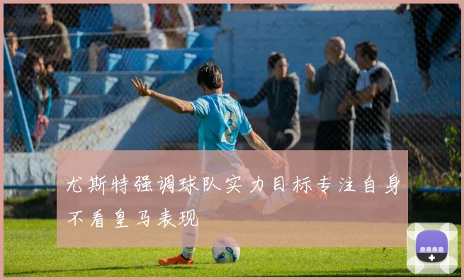 尤斯特强调球队实力目标专注自身不看皇马表现