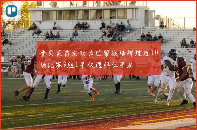 登贝莱首发助力巴黎战绩辉煌近10场比赛9胜1平仅遇拜仁平局