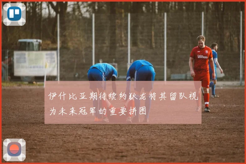 伊什比亚期待续约狄龙将其留队视为未来冠军的重要拼图
