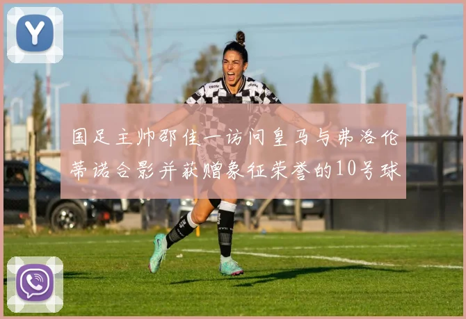 国足主帅邵佳一访问皇马与弗洛伦蒂诺合影并获赠象征荣誉的10号球衣